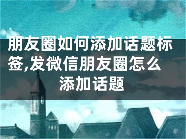 朋友圈如何添加话题标签,发微信朋友圈怎么添加话题