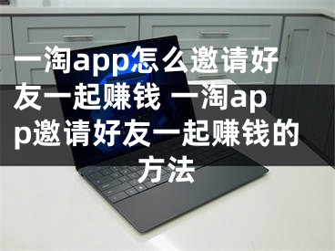 一淘app怎么邀请好友一起赚钱 一淘app邀请好友一起赚钱的方法