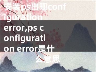 安装ps出现configuration error,ps configuration error是什么意思