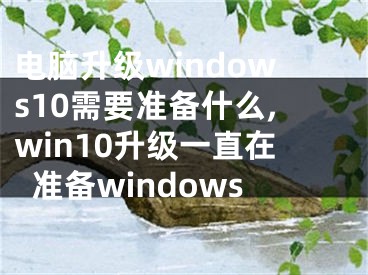 电脑升级windows10需要准备什么,win10升级一直在准备windows