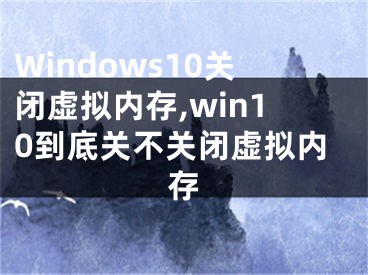 Windows10关闭虚拟内存,win10到底关不关闭虚拟内存