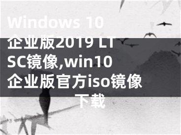 Windows 10企业版2019 LTSC镜像,win10企业版官方iso镜像下载