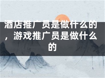 酒店推广员是做什么的，游戏推广员是做什么的