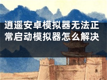 逍遥安卓模拟器无法正常启动模拟器怎么解决 