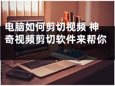 电脑如何剪切视频 神奇视频剪切软件来帮你 