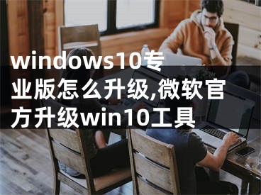 windows10专业版怎么升级,微软官方升级win10工具