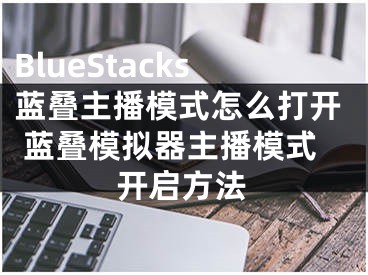 BlueStacks蓝叠主播模式怎么打开 蓝叠模拟器主播模式开启方法