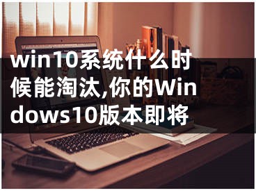win10系统什么时候能淘汰,你的Windows10版本即将