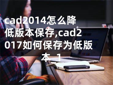 cad2014怎么降低版本保存,cad2017如何保存为低版本_1