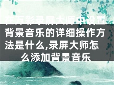 在万彩录屏大师中设置背景音乐的详细操作方法是什么,录屏大师怎么添加背景音乐