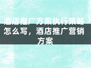 酒店推广方案执行策略怎么写，酒店推广营销方案