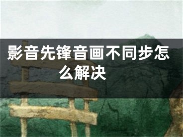 影音先锋音画不同步怎么解决 