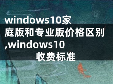 windows10家庭版和专业版价格区别,windows10收费标准