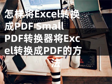 怎样将Excel转换成PDF SmallPDF转换器将Excel转换成PDF的方法