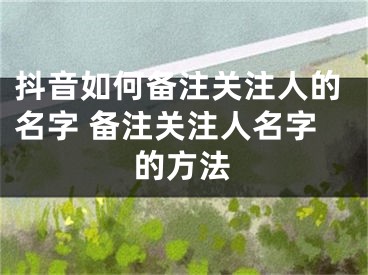 抖音如何备注关注人的名字 备注关注人名字的方法