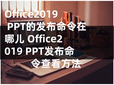 Office2019 PPT的发布命令在哪儿 Office2019 PPT发布命令查看方法