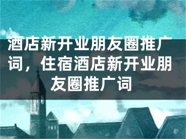 酒店新开业朋友圈推广词，住宿酒店新开业朋友圈推广词