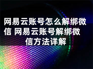 网易云账号怎么解绑微信 网易云账号解绑微信方法详解