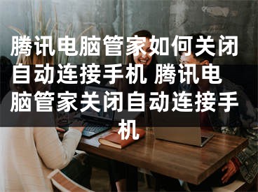 腾讯电脑管家如何关闭自动连接手机 腾讯电脑管家关闭自动连接手机