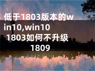 低于1803版本的win10,win10 1803如何不升级1809