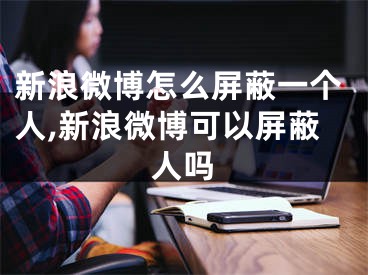 新浪微博怎么屏蔽一个人,新浪微博可以屏蔽人吗