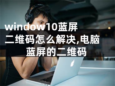 window10蓝屏二维码怎么解决,电脑蓝屏的二维码