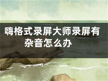 嗨格式录屏大师录屏有杂音怎么办 