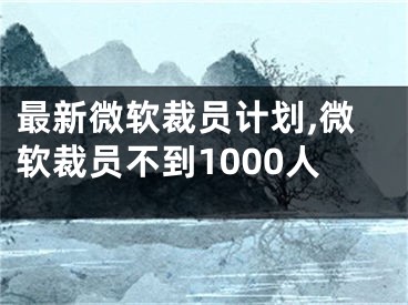 最新微软裁员计划,微软裁员不到1000人