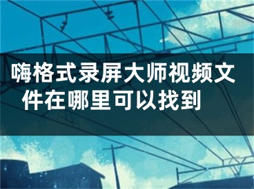 嗨格式录屏大师视频文件在哪里可以找到 