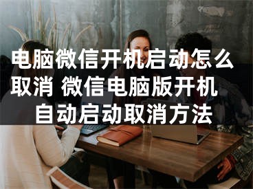 电脑微信开机启动怎么取消 微信电脑版开机自动启动取消方法