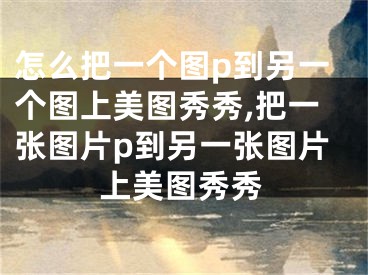 怎么把一个图p到另一个图上美图秀秀,把一张图片p到另一张图片上美图秀秀 