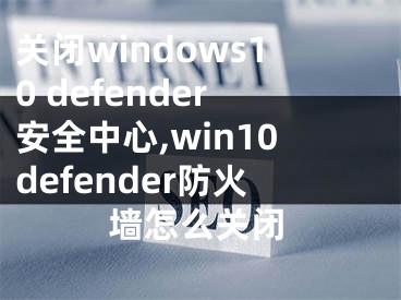关闭windows10 defender安全中心,win10defender防火墙怎么关闭