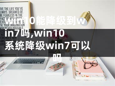 win10能降级到win7吗,win10系统降级win7可以吗