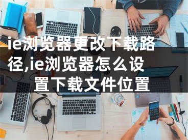 ie浏览器更改下载路径,ie浏览器怎么设置下载文件位置