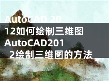 AutoCAD 2012如何绘制三维图 AutoCAD2012绘制三维图的方法