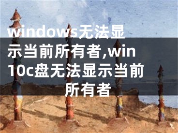windows无法显示当前所有者,win10c盘无法显示当前所有者