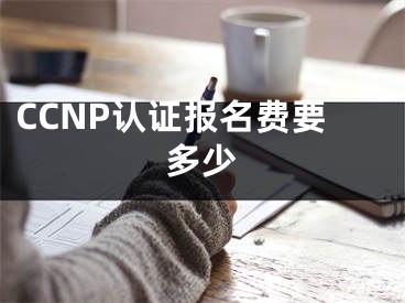 CCNP认证报名费要多少