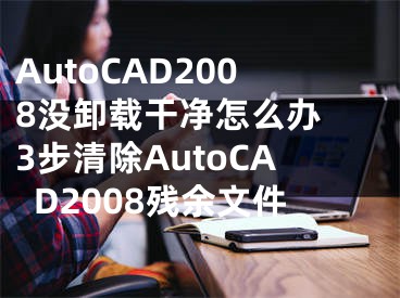 AutoCAD2008没卸载干净怎么办 3步清除AutoCAD2008残余文件