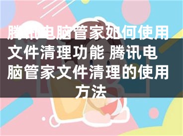 腾讯电脑管家如何使用文件清理功能 腾讯电脑管家文件清理的使用方法