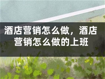 酒店营销怎么做，酒店营销怎么做的上班