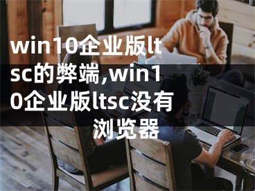 win10企业版ltsc的弊端,win10企业版ltsc没有浏览器