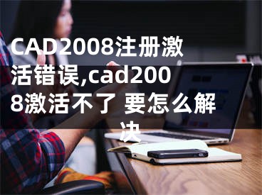 CAD2008注册激活错误,cad2008激活不了 要怎么解决
