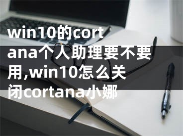 win10的cortana个人助理要不要用,win10怎么关闭cortana小娜