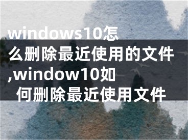 windows10怎么删除最近使用的文件,window10如何删除最近使用文件