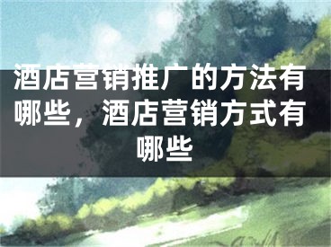 酒店营销推广的方法有哪些，酒店营销方式有哪些