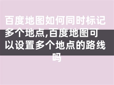 百度地图如何同时标记多个地点,百度地图可以设置多个地点的路线吗