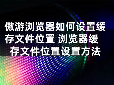 傲游浏览器如何设置缓存文件位置 浏览器缓存文件位置设置方法