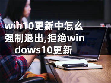 win10更新中怎么强制退出,拒绝windows10更新