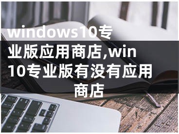 windows10专业版应用商店,win10专业版有没有应用商店