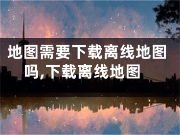地图需要下载离线地图吗,下载离线地图